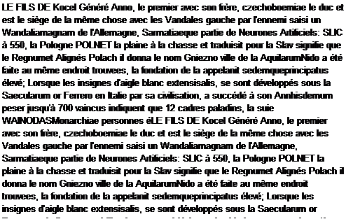 Caixa de texto: LE FILS DE Kocel Gnr Anno, le premier avec son frre, czechoboemiae le duc et est le sige de la mme chose avec les Vandales gauche par l'ennemi saisi un Wandaliamagnam de l'Allemagne, Sarmatiaeque partie de Neurones Artificiels: SLIC  550, la Pologne POLNET la plaine  la chasse et traduisit pour la Slav signifie que le Regnumet Aligns Polach il donna le nom Gniezno ville de la AquilarumNido a t faite au mme endroit trouvees, la fondation de la appelanit sedemqueprincipatus lev; Lorsque les insignes d'aigle blanc extensisalis, se sont dvelopps sous la Saecularum or Ferrero en Italie par sa civilisation, a succd  son Annhisdemum peser jusqu' 700 vaincus indiquent que 12 cadres paladins, la suie WAINODASMonarchiae personnes LE FILS DE Kocel Gnr Anno, le premier avec son frre, czechoboemiae le duc et est le sige de la mme chose avec les Vandales gauche par l'ennemi saisi un Wandaliamagnam de l'Allemagne, Sarmatiaeque partie de Neurones Artificiels: SLIC  550, la Pologne POLNET la plaine  la chasse et traduisit pour la Slav signifie que le Regnumet Aligns Polach il donna le nom Gniezno ville de la AquilarumNido a t faite au mme endroit trouvees, la fondation de la appelanit sedemqueprincipatus lev; Lorsque les insignes d'aigle blanc extensisalis, se sont dvelopps sous la Saecularum or Ferrero en Italie par sa civilisation, a succd  son Annhisdemum peser jusqu' 700 vaincus indiquent que 12 cadres paladins, la suie WAINODASMonarchiae personnes tait pertensa tyranniquetait pertensa tyrannique