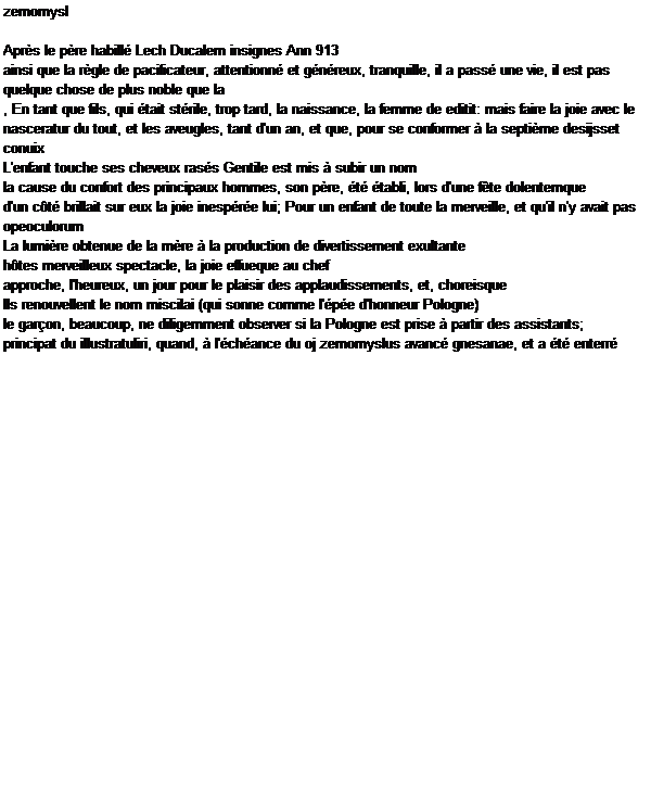 Caixa de texto: zemomysl

Aprs le pre habill Lech Ducalem insignes Ann 913
ainsi que la rgle de pacificateur, attentionn et gnreux, tranquille, il a pass une vie, il est pas quelque chose de plus noble que la
, En tant que fils, qui tait strile, trop tard, la naissance, la femme de editit: mais faire la joie avec le
nasceratur du tout, et les aveugles, tant d'un an, et que, pour se conformer  la septime desijsset conuix
L'enfant touche ses cheveux rass Gentile est mis  subir un nom
la cause du confort des principaux hommes, son pre, t tabli, lors d'une fte dolentemque
d'un ct brillait sur eux la joie inespre lui; Pour un enfant de toute la merveille, et qu'il n'y avait pas opeoculorum
La lumire obtenue de la mre  la production de divertissement exultante
htes merveilleux spectacle, la joie effueque au chef
approche, l'heureux, un jour pour le plaisir des applaudissements, et, choreisque
Ils renouvellent le nom miscilai (qui sonne comme l'pe d'honneur Pologne)
le garon, beaucoup, ne diligemment observer si la Pologne est prise  partir des assistants;
principat du illustratuliri, quand,  l'chance du oj zemomyslus avanc gnesanae, et a t enterr