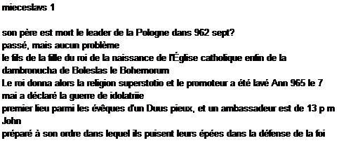 Caixa de texto: mieceslavs 1

son pre est mort le leader de la Pologne dans 962 sept?
pass, mais aucun problme
le fils de la fille du roi de la naissance de l'glise catholique enfin de la dambronucha de Boleslas le Bohemorum
Le roi donna alors la religion superstotio et le promoteur a t lav Ann 965 le 7 mai a dclar la guerre de idolatriie
premier lieu parmi les vques d'un Duus pieux, et un ambassadeur est de 13 p m John
prpar  son ordre dans lequel ils puisent leurs pes dans la dfense de la foi reoit la cavalerie polonaise,
Aimer les plans de ce gouvernement a rtabli la paix et heureux 37 ans si elle est drange valodomiri
chef russe qu'il avait des armes dans pi = Olonos
avec plus ou moins de succs resgestae
Boleslao alors dit au revoir dambronucha fils de Poznan en vain Benot 7
portant ce district nom flagitato